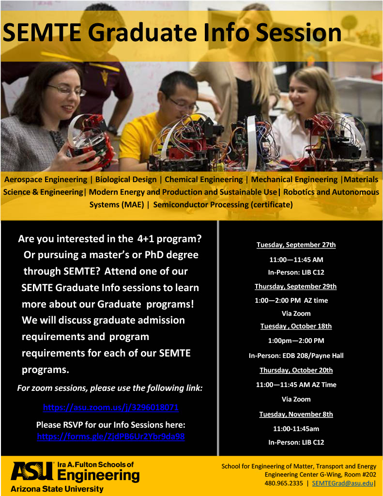 Are you interested in the 4+1 program? Or pursuing a master’s degree or doctoral degree through the School for Engineering of Matter, Transport and Energy, or SEMTE? Attend one of our SEMTE Graduate Info sessions to learn more about our Graduate programs! We will discuss graduate admission requirements and program requirements for each of our SEMTE programs. Thursday, September 29, 2022 1–2 p.m. Attend on Zoom. Tuesday, October 18, 2022 1–2 p.m. Payne Hall (EDB) 208, Tempe campus. Thursday, October 20, 2022 11–11:45 a.m. Attend on Zoom. Tuesday, November 8, 2022 11–11:45 a.m. Hayden Library (LIB) C12, Tempe campus. Zoom meetings are held at https://asu.zoom.us/j/3296018071. Register to attend at https://forms.gle/ZjdPB6Ur2Ybr9da98.