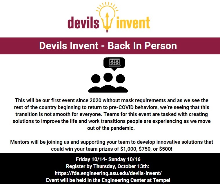 Join us for our first Devils Invent of the year! This will be our first event since 2020 without mask requirement. As the rest of the country is beginning to return to pre-COVID-19 behaviors, we’re seeing that this transition is not smooth for everyone. Teams for this event are tasked with creating solutions to improve the life and work transitions people are experiencing as we move out of the pandemic. Friday, October 14, 2022–Sunday, October 16, 2022, 6 p.m. Friday–3 p.m. Sunday, Engineering Center G (ECG) 101, Tempe campus. Register by Thursday, October 13, 2022, at https://fde.engineering.asu.edu/devils-invent