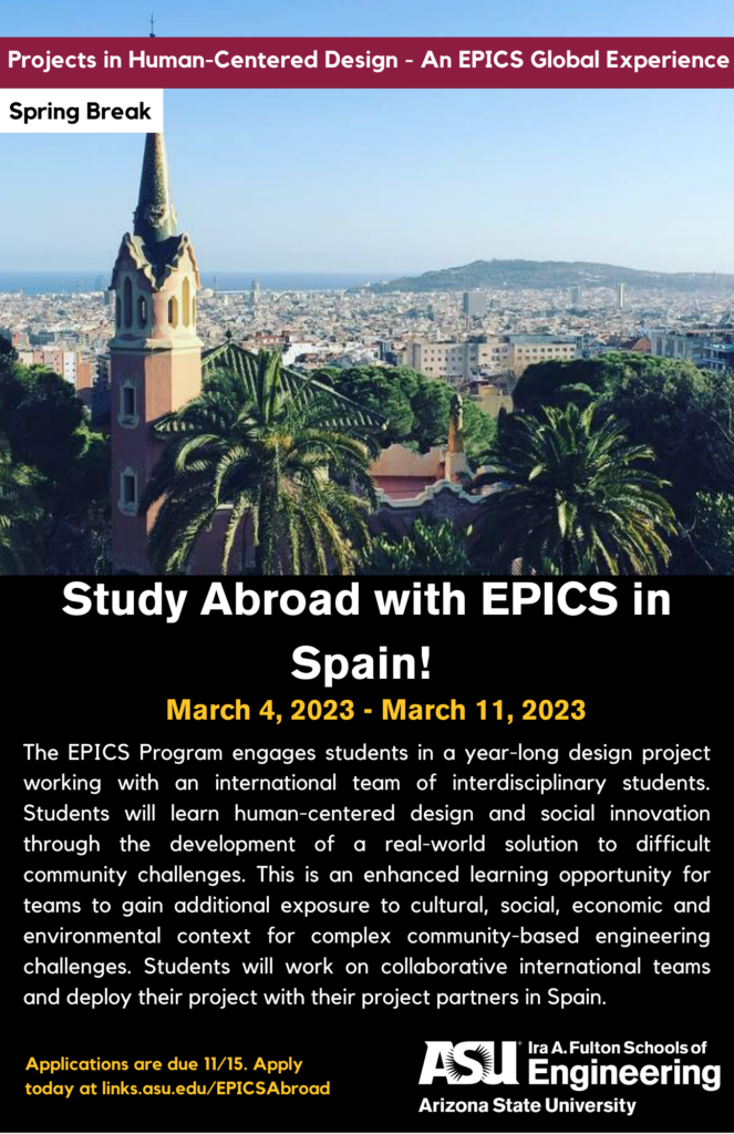 Projects in Human-Centered Design - An EPICS Global Experience over Spring Break. Study Abroad with EPICS in Spain! March 4, 2023, to March 11, 2023. The EPICS Program engages students in a yearlong design project working with an international team of interdisciplinary students. Students will learn human-centered design and social innovation through the development of a real-world solution to difficult community challenges. This is an enhanced learning opportunity for teams to gain additional exposure to cultural, social, economic and environmental context for complex community-based engineering challenges. Students will work on collaborative international teams and deploy their project with their project partners in Spain. Applications are due November 15, 2022. Apply today at links.asu.edu/EPICSAbroad.