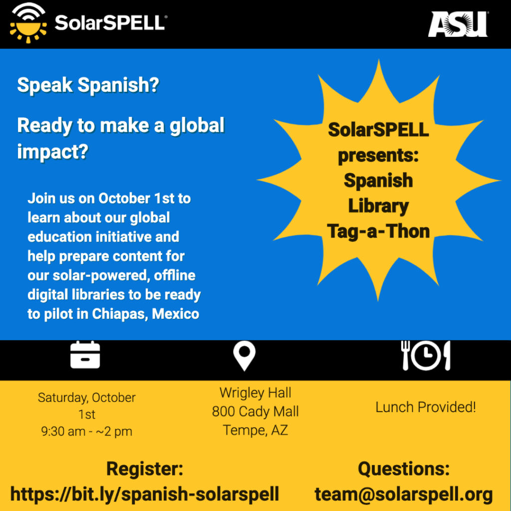 Speak Spanish? Ready to make a global impact? SolarSPELL presents: Spanish Library Tag-A-Thon. Join us on October 1 to learn about our global education initiative and help prepare content for our solar-powered, offline digital libraries to be ready to pilot in Chiapas, Mexico. Saturday, October 1, 9:30 a.m. to 2:30 p.m. Wrigley Hall, 800 Cady Mall, Tempe, AZ. Lunch provided. Register at https://bit.ly/spanish-solarspell. Questions: email team@solarspell.org.