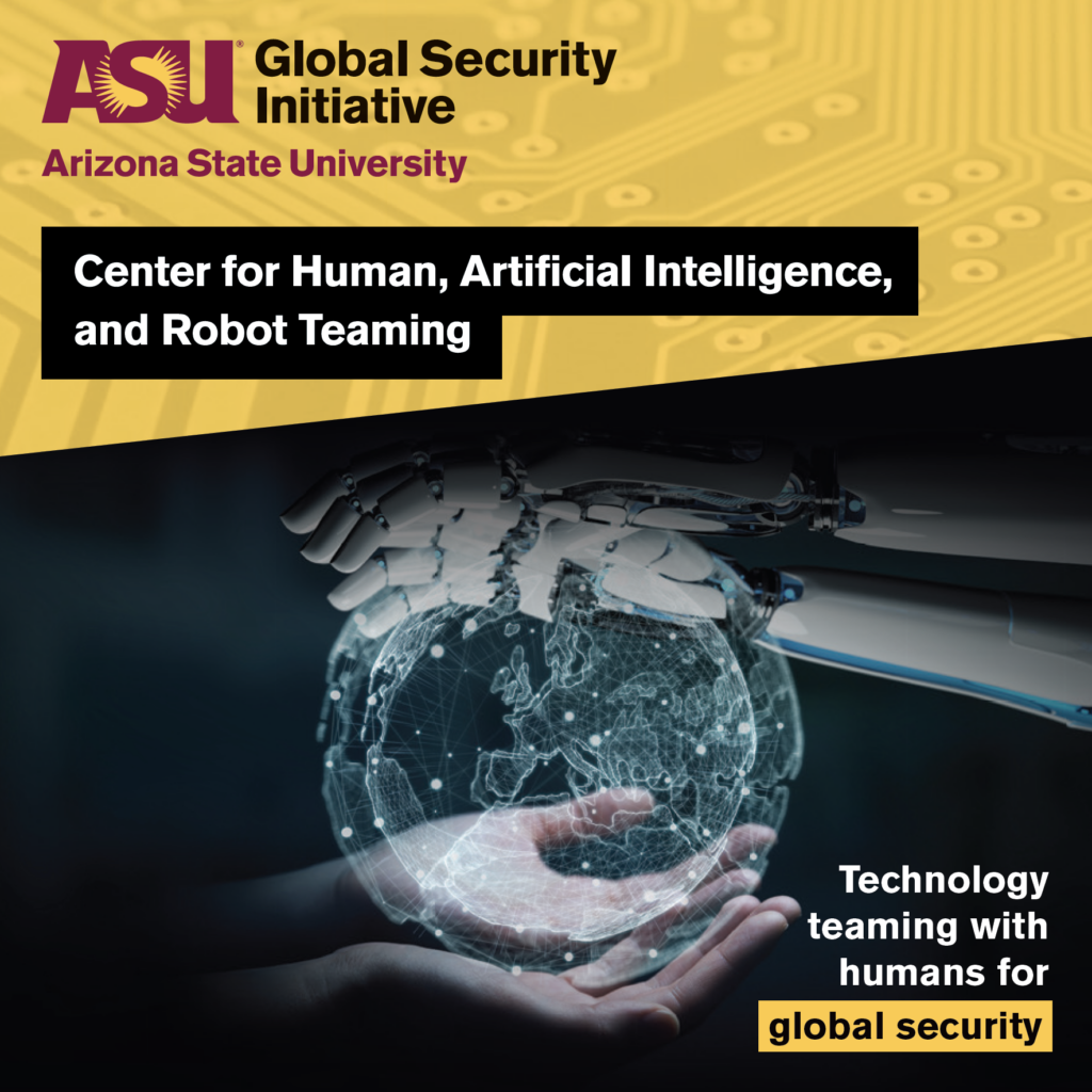 The ASU Global Security Initiative Center for Human, Artificial Intelligence, and Robot Teaming. Technology teaming with humans for global security. 